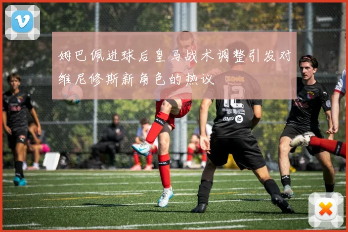 姆巴佩进球后皇马战术调整引发对维尼修斯新角色的热议
